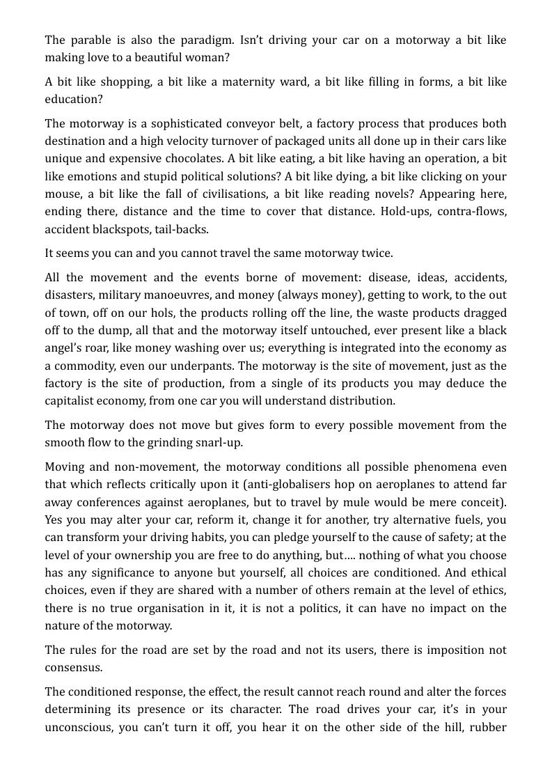 The parable is also the paradigm. Isn’t driving your car on a motorway a bit like making love to a beautiful woman?  A bit like shopping, a bit like a maternity ward, a bit like filling in forms, a bit like education?  The motorway is a sophisticated conveyor belt, a factory process that produces both destination and a high velocity turnover of packaged units all done up in their cars like unique and expensive chocolates. A bit like eating, a bit like having an operation, a bit like emotions and stupid political solutions? A bit like dying, a bit like clicking on your mouse, a bit like the fall of civilisations, a bit like reading novels? Appearing here, ending there, distance and the time to cover that distance. Hold-ups, contra-flows, accident blackspots, tail-backs.  It seems you can and you cannot travel the same motorway twice.  All the movement and the events borne of movement: disease, ideas, accidents, disasters, military manoeuvres, and money (always money), getting to work, to the out of town, off on our hols, the products rolling off the line, the waste products dragged off to the dump, all that and the motorway itself untouched, ever present like a black angel’s roar, like money washing over us; everything is integrated into the economy as a commodity, even our underpants. The motorway is the site of movement, just as the factory is the site of production, from a single of its products you may deduce the capitalist economy, from one car you will understand distribution.  The motorway does not move but gives form to every possible movement from the smooth flow to the grinding snarl-up.  Moving and non-movement, the motorway conditions all possible phenomena even that which reflects critically upon it (anti-globalisers hop on aeroplanes to attend far away conferences against aeroplanes, but to travel by mule would be mere conceit). Yes you may alter your car, reform it, change it for another, try alternative fuels, you can transform your driving habits, you can pledge yourself to the cause of safety; at the level of your ownership you are free to do anything, but... nothing of what you choose has any significance to anyone but yourself, all choices are conditioned. And ethical choices, even if they are shared with a number of others remain at the level of ethics, there is no true organisation in it, it is not a politics, it can have no impact on the nature of the motorway.  The rules for the road are set by the road and not its users, there is imposition not consensus.  The conditioned response, the effect, the result cannot reach round and alter the forces determining its presence or its character. The road drives your car, it’s in your unconscious, you can’t turn it off, you hear it on the other side of the hill, rubber 